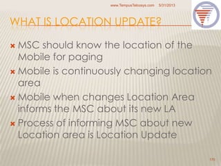 WHAT IS LOCATION UPDATE?
 MSC should know the location of the
Mobile for paging
 Mobile is continuously changing location
area
 Mobile when changes Location Area
informs the MSC about its new LA
 Process of informing MSC about new
Location area is Location Update
5/31/2013www.TempusTelcosys.com
170
 