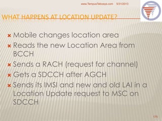 WHAT HAPPENS AT LOCATION UPDATE?
 Mobile changes location area
 Reads the new Location Area from
BCCH
 Sends a RACH (request for channel)
 Gets a SDCCH after AGCH
 Sends its IMSI and new and old LAI in a
Location Update request to MSC on
SDCCH
5/31/2013www.TempusTelcosys.com
175
 