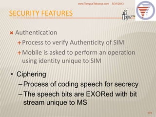 SECURITY FEATURES
 Authentication
Process to verify Authenticity of SIM
Mobile is asked to perform an operation
using identity unique to SIM
5/31/2013www.TempusTelcosys.com
179
• Ciphering
–Process of coding speech for secrecy
–The speech bits are EXORed with bit
stream unique to MS
 