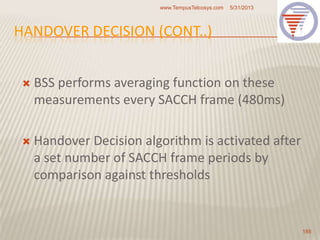 HANDOVER DECISION (CONT..)
 BSS performs averaging function on these
measurements every SACCH frame (480ms)
 Handover Decision algorithm is activated after
a set number of SACCH frame periods by
comparison against thresholds
5/31/2013www.TempusTelcosys.com
185
 
