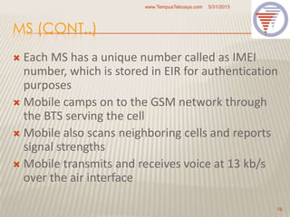 MS (CONT..)
 Each MS has a unique number called as IMEI
number, which is stored in EIR for authentication
purposes
 Mobile camps on to the GSM network through
the BTS serving the cell
 Mobile also scans neighboring cells and reports
signal strengths
 Mobile transmits and receives voice at 13 kb/s
over the air interface
5/31/2013www.TempusTelcosys.com
19
 