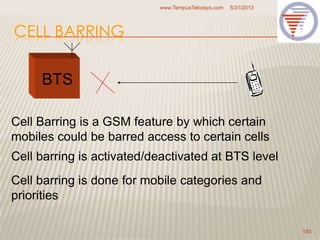 CELL BARRING
5/31/2013www.TempusTelcosys.com
193
BTS
Cell Barring is a GSM feature by which certain
mobiles could be barred access to certain cells
Cell barring is activated/deactivated at BTS level
Cell barring is done for mobile categories and
priorities
 