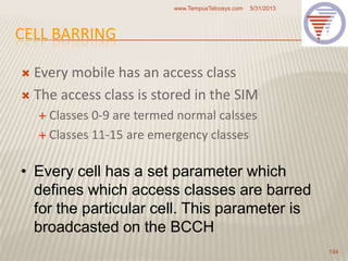 CELL BARRING
 Every mobile has an access class
 The access class is stored in the SIM
 Classes 0-9 are termed normal calsses
 Classes 11-15 are emergency classes
5/31/2013www.TempusTelcosys.com
194
• Every cell has a set parameter which
defines which access classes are barred
for the particular cell. This parameter is
broadcasted on the BCCH
 