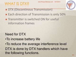 WHAT IS DTX?
 DTX (Discontinous Transmission)
 Each direction of Transmission is only 50%
 Transmitter is switched ON for useful
information frames
5/31/2013www.TempusTelcosys.com
195
Need for DTX
•To increase battery life
•To reduce the average interference level
DTX is done by DTX handlers which have
the following functions.
 