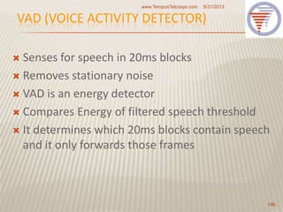 VAD (VOICE ACTIVITY DETECTOR)
 Senses for speech in 20ms blocks
 Removes stationary noise
 VAD is an energy detector
 Compares Energy of filtered speech threshold
 It determines which 20ms blocks contain speech
and it only forwards those frames
5/31/2013www.TempusTelcosys.com
196
 