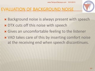 EVALUATION OF BACKGROUND NOISE
 Background noise is always present with speech
 DTX cuts off this noise with speech
 Gives an uncomfortable feeling to the listener
 VAD takes care of this by inserting comfort noise
at the receiving end when speech discontinues.
5/31/2013www.TempusTelcosys.com
197
 