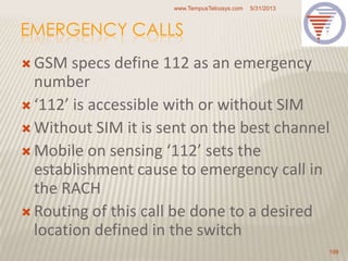 EMERGENCY CALLS
 GSM specs define 112 as an emergency
number
 ‘112’ is accessible with or without SIM
 Without SIM it is sent on the best channel
 Mobile on sensing ‘112’ sets the
establishment cause to emergency call in
the RACH
 Routing of this call be done to a desired
location defined in the switch
5/31/2013www.TempusTelcosys.com
198
 