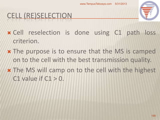 CELL (RE)SELECTION
 Cell reselection is done using C1 path loss
criterion.
 The purpose is to ensure that the MS is camped
on to the cell with the best transmission quality.
 The MS will camp on to the cell with the highest
C1 value if C1 > 0.
5/31/2013www.TempusTelcosys.com
199
 