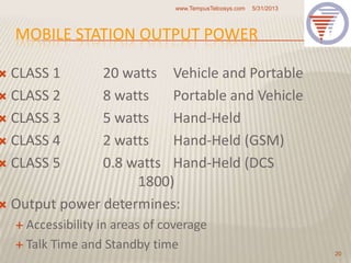MOBILE STATION OUTPUT POWER
 CLASS 1 20 watts Vehicle and Portable
 CLASS 2 8 watts Portable and Vehicle
 CLASS 3 5 watts Hand-Held
 CLASS 4 2 watts Hand-Held (GSM)
 CLASS 5 0.8 watts Hand-Held (DCS
1800)
 Output power determines:
 Accessibility in areas of coverage
 Talk Time and Standby time
5/31/2013www.TempusTelcosys.com
20
 