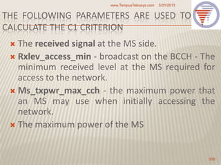 THE FOLLOWING PARAMETERS ARE USED TO
CALCULATE THE C1 CRITERION
 The received signal at the MS side.
 Rxlev_access_min - broadcast on the BCCH - The
minimum received level at the MS required for
access to the network.
 Ms_txpwr_max_cch - the maximum power that
an MS may use when initially accessing the
network.
 The maximum power of the MS
5/31/2013www.TempusTelcosys.com
200
 