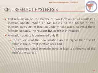 CELL RESELECT HYSTERESIS
 Cell reselection on the border of two location areas result in a
location update. When an MS moves on the border of two
location areas lots of location updates take place. To avoid these
location updates, the reselect hysteresis is introduced.
 A location update is performed only if:
 The C1 value of the new location area is higher than the C1
value in the current location area and
 The received signal strengths have at least a difference of the
reselect hysteresis.
5/31/2013www.TempusTelcosys.com
202
 