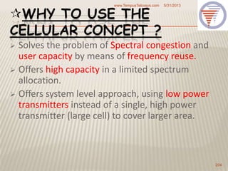 WHY TO USE THE
CELLULAR CONCEPT ?
 Solves the problem of Spectral congestion and
user capacity by means of frequency reuse.
 Offers high capacity in a limited spectrum
allocation.
 Offers system level approach, using low power
transmitters instead of a single, high power
transmitter (large cell) to cover larger area.
5/31/2013www.TempusTelcosys.com
204
 