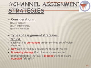 CHANNEL ASSIGNMENT
STRATEGIES
 Considerations :
1) Max. capacity.
2) Min interference.
3) Perfect handover.
 Types of assignment strategies :
1) Fixed :
 Each cell has permanent predetermined set of voice
channels.
 New calls served by unused channels of this cell.
 Borrowing strategy if all channels are occupied.
 High probabiltity that call is Blocked if channels are
occupied.( disadv.)
5/31/2013www.TempusTelcosys.com
214
 