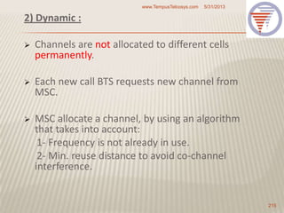 2) Dynamic :
 Channels are not allocated to different cells
permanently.
 Each new call BTS requests new channel from
MSC.
 MSC allocate a channel, by using an algorithm
that takes into account:
1- Frequency is not already in use.
2- Min. reuse distance to avoid co-channel
interference.
5/31/2013www.TempusTelcosys.com
215
 