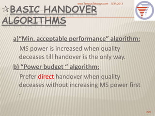 BASIC HANDOVER
ALGORITHMS
a)“Min. acceptable performance” algorithm:
MS power is increased when quality
deceases till handover is the only way.
b) “Power budget “ algorithm:
Prefer direct handover when quality
deceases without increasing MS power first
.
5/31/2013www.TempusTelcosys.com
226
 