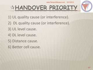 HANDOVER PRIORITY
1) UL quality cause (or interference).
2) DL quality cause (or interference).
3) UL level cause.
4) DL level cause.
5) Distance cause.
6) Better cell cause.
5/31/2013www.TempusTelcosys.com
227
 