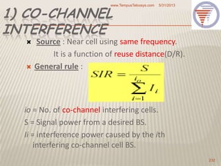 1) CO-CHANNEL
INTERFERENCE
 Source : Near cell using same frequency.
It is a function of reuse distance(D/R).
 General rule :
io = No. of co-channel interfering cells.
S = Signal power from a desired BS.
Ii = interference power caused by the ith
interfering co-channel cell BS.
5/31/2013www.TempusTelcosys.com
232
 