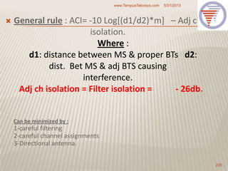 Can be minimized by :
1-careful filtering
2-careful channel assignments
3-Directional antenna.
 General rule : ACI= -10 Log[(d1/d2)*m] – Adj ch
isolation.
Where :
d1: distance between MS & proper BTs d2:
dist. Bet MS & adj BTS causing
interference.
Adj ch isolation = Filter isolation = - 26db.
5/31/2013www.TempusTelcosys.com
235
 