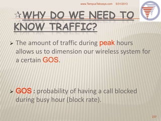 WHY DO WE NEED TO
KNOW TRAFFIC?
 The amount of traffic during peak hours
allows us to dimension our wireless system for
a certain GOS.
 GOS : probability of having a call blocked
during busy hour (block rate).
5/31/2013www.TempusTelcosys.com
237
 