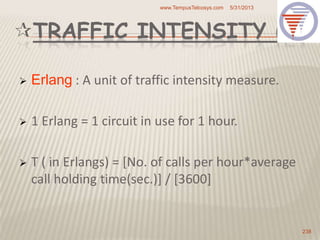 TRAFFIC INTENSITY (E)
 Erlang : A unit of traffic intensity measure.
 1 Erlang = 1 circuit in use for 1 hour.
 T ( in Erlangs) = [No. of calls per hour*average
call holding time(sec.)] / [3600]
5/31/2013www.TempusTelcosys.com
238
 