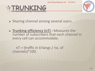 TRUNKING
 Sharing channel among several users.
 Trunking efficiency (nT) : Measures the
number of subscribers that each channel in
every cell can accommodate.
nT = (traffic in Erlangs / no. of
channels)*100.
5/31/2013www.TempusTelcosys.com
242
 