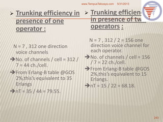  Trunking efficiency in
presence of one
operator :
N = 7 , 312 one direction
voice channels
No. of channels / cell = 312 /
7 = 44 ch./cell.
From Erlang-B table @GOS
2%,this’s equivalent to 35
Erlangs
nT = 35 / 44 = 79.55.
 Trunking efficiency
in presence of two
operators :
N = 7 , 312 / 2 = 156 one
direction voice channel for
each operator.
No. of channels / cell = 156
/ 7 = 22 ch./cell.
From Erlang-B table @GOS
2%,this’s equivalent to 15
Erlangs.
nT = 15 / 22 = 68.18.
5/31/2013www.TempusTelcosys.com
243
 