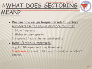 WHAT DOES SECTORING
MEAN?
 We can now assign frequency sets to sectors
and decrease the re-use distance to fulfill :
1) More freq reuse.
2) Higher system capacity.
3) Improve S/I ratio ( better signal quality ).
 How S/I ratio is improved?
-e.g. In 120 degree sectoring there’s only
2 interferers instead of 6 incase of omnidirectional N=7
cluster.
5/31/2013www.TempusTelcosys.com
249
 