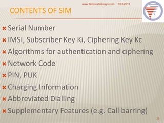 CONTENTS OF SIM
 Serial Number
 IMSI, Subscriber Key Ki, Ciphering Key Kc
 Algorithms for authentication and ciphering
 Network Code
 PIN, PUK
 Charging Information
 Abbreviated Dialling
 Supplementary Features (e.g. Call barring)
5/31/2013www.TempusTelcosys.com
25
 