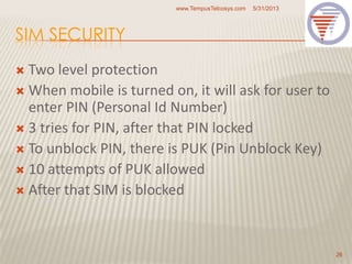 SIM SECURITY
 Two level protection
 When mobile is turned on, it will ask for user to
enter PIN (Personal Id Number)
 3 tries for PIN, after that PIN locked
 To unblock PIN, there is PUK (Pin Unblock Key)
 10 attempts of PUK allowed
 After that SIM is blocked
5/31/2013www.TempusTelcosys.com
26
 