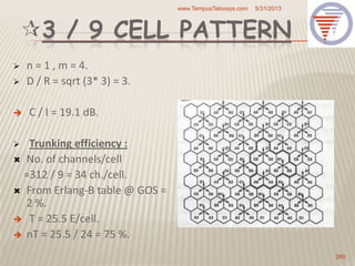 3 / 9 CELL PATTERN
 n = 1 , m = 4.
 D / R = sqrt (3* 3) = 3.
 C / I = 19.1 dB.
 Trunking efficiency :
 No. of channels/cell
=312 / 9 = 34 ch./cell.
 From Erlang-B table @ GOS =
2 %.
 T = 25.5 E/cell.
 nT = 25.5 / 24 = 75 %.
5/31/2013www.TempusTelcosys.com
260
 