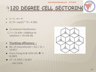 120 DEGREE CELL SECTORING
 n = 2 , m = 4.
 D / R = sqrt(3 * 7) = 4.583.
 Co-channel interference :
C / I = 23.436 + 6dB(due to
isolation) = 29.436 dB.
 Trunking efficiency :
 No. of channels/cell = 312 / 21 =
14.857.
 From Erlang-B @ GOS=2%  T=
8.2003.
 nT = 8.2003 / 14.857
=56.216%.
5/31/2013www.TempusTelcosys.com
261
 