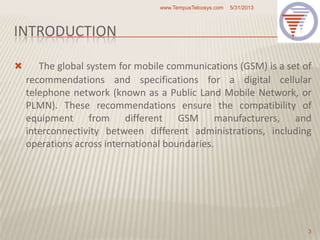 INTRODUCTION
 The global system for mobile communications (GSM) is a set of
recommendations and specifications for a digital cellular
telephone network (known as a Public Land Mobile Network, or
PLMN). These recommendations ensure the compatibility of
equipment from different GSM manufacturers, and
interconnectivity between different administrations, including
operations across international boundaries.
5/31/2013www.TempusTelcosys.com
3
 
