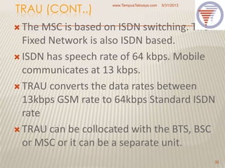 TRAU (CONT..)
 The MSC is based on ISDN switching. The
Fixed Network is also ISDN based.
 ISDN has speech rate of 64 kbps. Mobile
communicates at 13 kbps.
 TRAU converts the data rates between
13kbps GSM rate to 64kbps Standard ISDN
rate
 TRAU can be collocated with the BTS, BSC
or MSC or it can be a separate unit.
5/31/2013www.TempusTelcosys.com
32
 