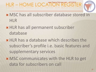 HLR – HOME LOCATION REGISTER
 MSC has all subscriber database stored in
HLR
 HLR has all permanent subscriber
database
 HLR has a database which describes the
subscriber’s profile i.e. basic features and
supplementary services
 MSC communicates with the HLR to get
data for subscribers on call
5/31/2013www.TempusTelcosys.com
37
 