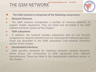 THE GSM NETWORK
 The GSM network is comprised of the following components:
 Network Elements
 The GSM network incorporates a number of network elements to
support mobile equipment. They are listed and described in the GSM
network elements section of this chapter.
 GSM subsystems
 In addition, the network includes subsystems that are not formally
recognized as network elements but are necessary for network operation.
These are described in the GSM subsystems (non-network elements)
section of this chapter.
 Standardized Interfaces
 GSM specifies standards for interfaces between network elements,
which ensure the connectivity of GSM equipment from different
manufacturers. These are listed in the Standardized interfaces section of
this chapter.
5/31/2013www.TempusTelcosys.com
4
 