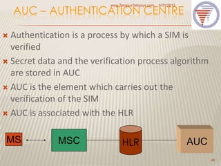 AUC – AUTHENTICATION CENTRE
 Authentication is a process by which a SIM is
verified
 Secret data and the verification process algorithm
are stored in AUC
 AUC is the element which carries out the
verification of the SIM
 AUC is associated with the HLR
5/31/2013www.TempusTelcosys.com
40
MS MSC HLR AUC
 