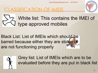 CLASSIFICATION OF IMEIS
5/31/2013www.TempusTelcosys.com
42
White list: This contains the IMEI of
type approved mobiles
Black List: List of IMEIs which should be
barred because either they are stolen or
are not functioning properly
Grey list: List of IMEIs which are to be
evaluated before they are put in black list
 