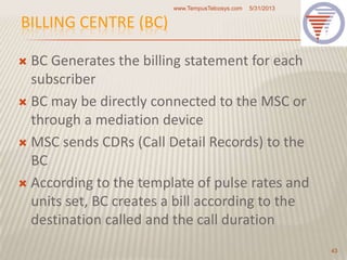 BILLING CENTRE (BC)
 BC Generates the billing statement for each
subscriber
 BC may be directly connected to the MSC or
through a mediation device
 MSC sends CDRs (Call Detail Records) to the
BC
 According to the template of pulse rates and
units set, BC creates a bill according to the
destination called and the call duration
5/31/2013www.TempusTelcosys.com
43
 