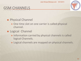 GSM CHANNELS
 Physical Channel
 One time slot on one carrier is called physical
channel.
 Logical Channel
 Information carried by physical channels is called
logical Channels.
 Logical channels are mapped on physical channels.
5/31/2013www.TempusTelcosys.com
49
 