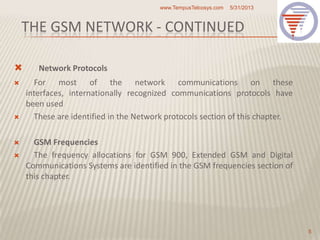 THE GSM NETWORK - CONTINUED
 Network Protocols
 For most of the network communications on these
interfaces, internationally recognized communications protocols have
been used
 These are identified in the Network protocols section of this chapter.
 GSM Frequencies
 The frequency allocations for GSM 900, Extended GSM and Digital
Communications Systems are identified in the GSM frequencies section of
this chapter.
5/31/2013www.TempusTelcosys.com
5
 