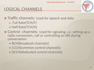 LOGICAL CHANNELS
 Traffic channels: Used for speech and data
 Full Rate(TCH/F)
 Half Rate(TCH/H)
 Control channels: Used for signaling .i.e. setting up a
radio connection, call or controlling an MS during
conversation
 BCH(Broadcast channels)
 CCCH(common control channels)
 DCCH(dedicated control channels)
5/31/2013www.TempusTelcosys.com
50
 