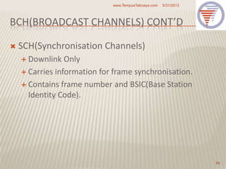 BCH(BROADCAST CHANNELS) CONT’D
 SCH(Synchronisation Channels)
 Downlink Only
 Carries information for frame synchronisation.
 Contains frame number and BSIC(Base Station
Identity Code).
5/31/2013www.TempusTelcosys.com
54
 