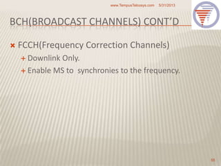 BCH(BROADCAST CHANNELS) CONT’D
 FCCH(Frequency Correction Channels)
 Downlink Only.
 Enable MS to synchronies to the frequency.
5/31/2013www.TempusTelcosys.com
55
 