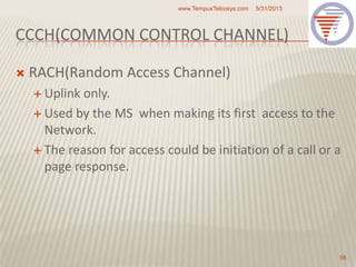 CCCH(COMMON CONTROL CHANNEL)
 RACH(Random Access Channel)
 Uplink only.
 Used by the MS when making its first access to the
Network.
 The reason for access could be initiation of a call or a
page response.
5/31/2013www.TempusTelcosys.com
56
 