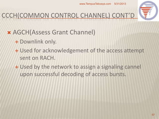 CCCH(COMMON CONTROL CHANNEL) CONT’D
 AGCH(Assess Grant Channel)
 Downlink only.
 Used for acknowledgement of the access attempt
sent on RACH.
 Used by the network to assign a signaling cannel
upon successful decoding of access bursts.
5/31/2013www.TempusTelcosys.com
57
 