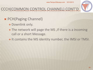 CCCH(COMMON CONTROL CHANNEL) CONT’D
 PCH(Paging Channel)
 Downlink only.
 The network will page the MS ,if there is a incoming
call or a short Message.
 It contains the MS identity number, the IMSI or TMSI.
5/31/2013www.TempusTelcosys.com
58
 