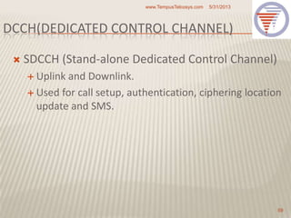 DCCH(DEDICATED CONTROL CHANNEL)
 SDCCH (Stand-alone Dedicated Control Channel)
 Uplink and Downlink.
 Used for call setup, authentication, ciphering location
update and SMS.
5/31/2013www.TempusTelcosys.com
59
 