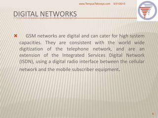 DIGITAL NETWORKS
 GSM networks are digital and can cater for high system
capacities. They are consistent with the world wide
digitization of the telephone network, and are an
extension of the Integrated Services Digital Network
(ISDN), using a digital radio interface between the cellular
network and the mobile subscriber equipment.
5/31/2013www.TempusTelcosys.com
6
 