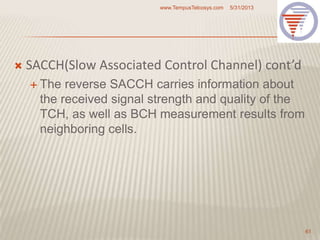  SACCH(Slow Associated Control Channel) cont’d
 The reverse SACCH carries information about
the received signal strength and quality of the
TCH, as well as BCH measurement results from
neighboring cells.
5/31/2013www.TempusTelcosys.com
61
 