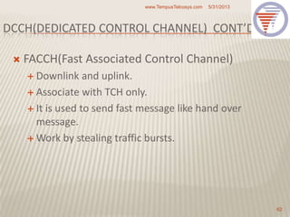 DCCH(DEDICATED CONTROL CHANNEL) CONT’D
 FACCH(Fast Associated Control Channel)
 Downlink and uplink.
 Associate with TCH only.
 It is used to send fast message like hand over
message.
 Work by stealing traffic bursts.
5/31/2013www.TempusTelcosys.com
62
 